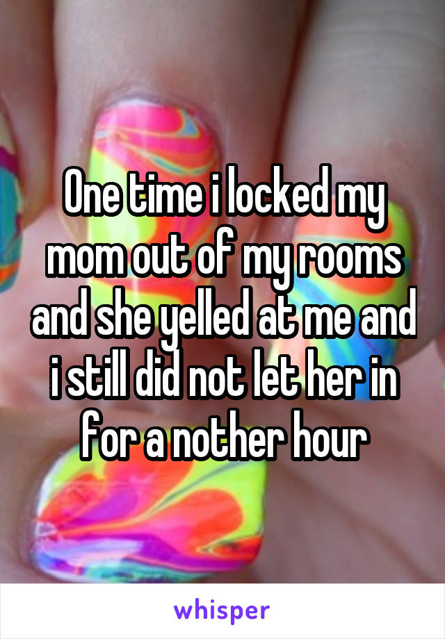 One time i locked my mom out of my rooms and she yelled at me and i still did not let her in for a nother hour