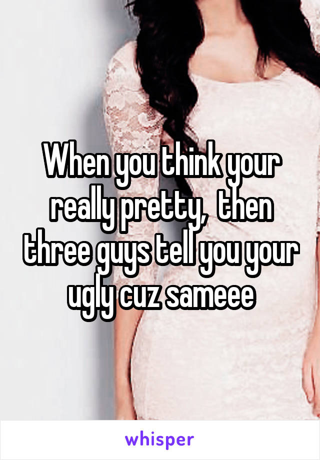 When you think your really pretty,  then three guys tell you your ugly cuz sameee