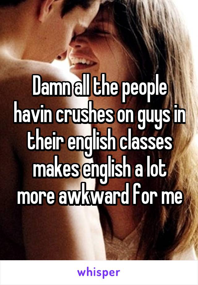Damn all the people havin crushes on guys in their english classes makes english a lot more awkward for me