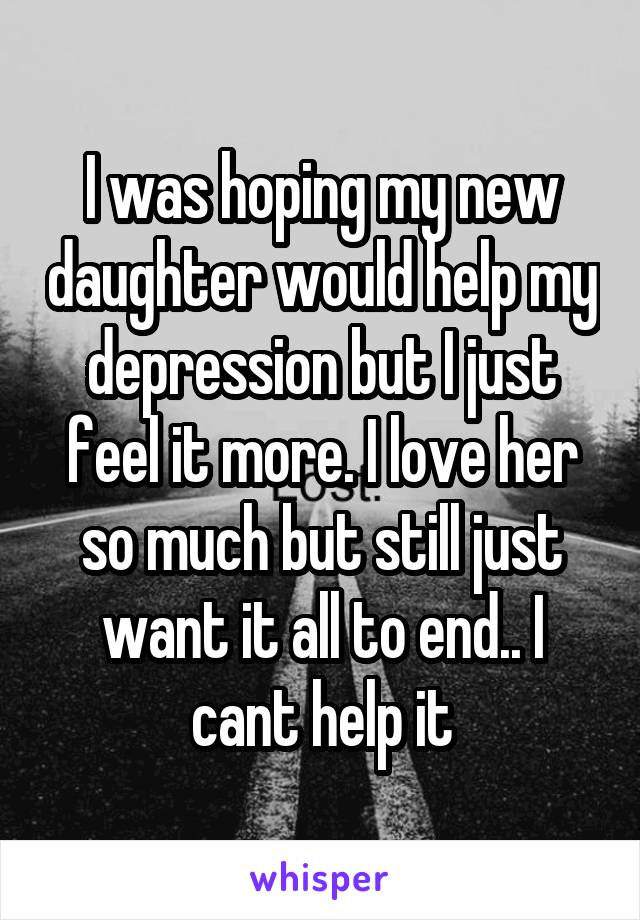 I was hoping my new daughter would help my depression but I just feel it more. I love her so much but still just want it all to end.. I cant help it