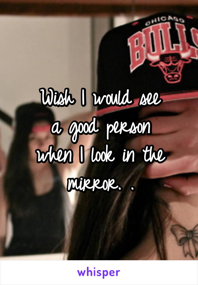 Wish I would see
a good person
when I look in the mirror. .