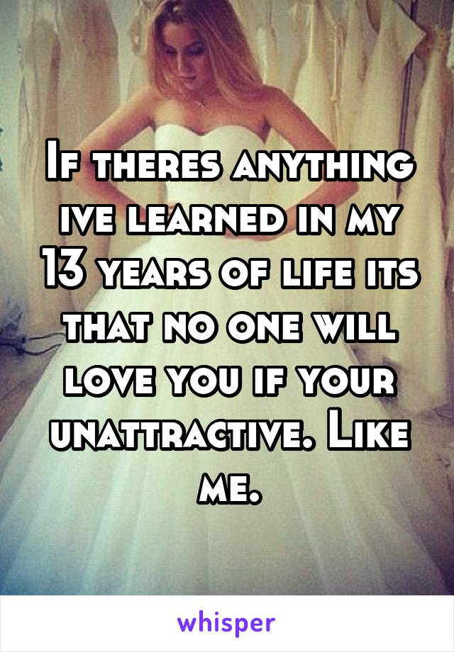If theres anything ive learned in my 13 years of life its that no one will love you if your unattractive. Like me.