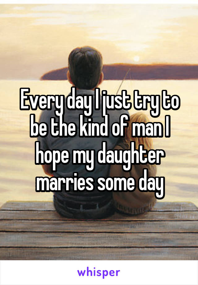 Every day I just try to be the kind of man I hope my daughter marries some day