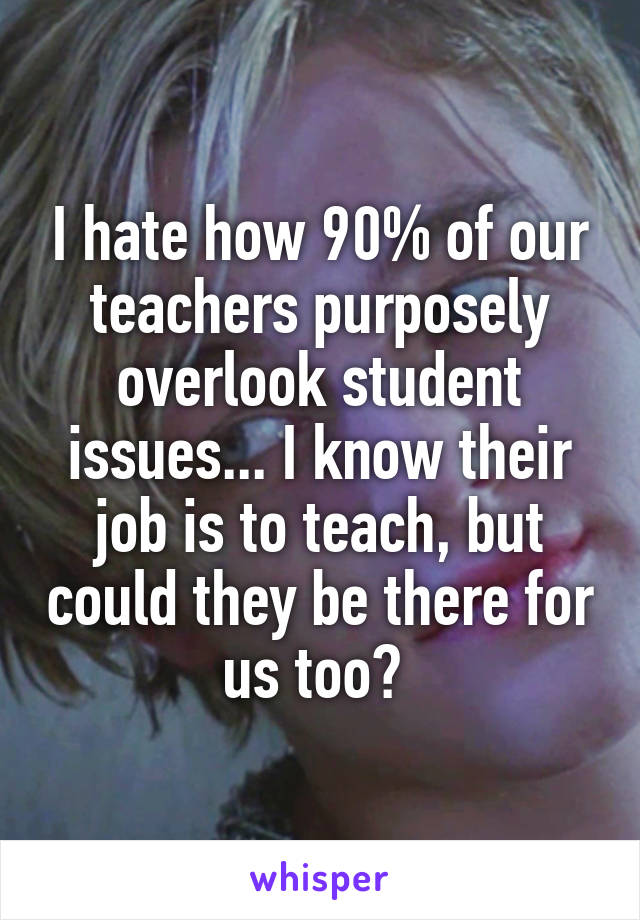 I hate how 90% of our teachers purposely overlook student issues... I know their job is to teach, but could they be there for us too? 
