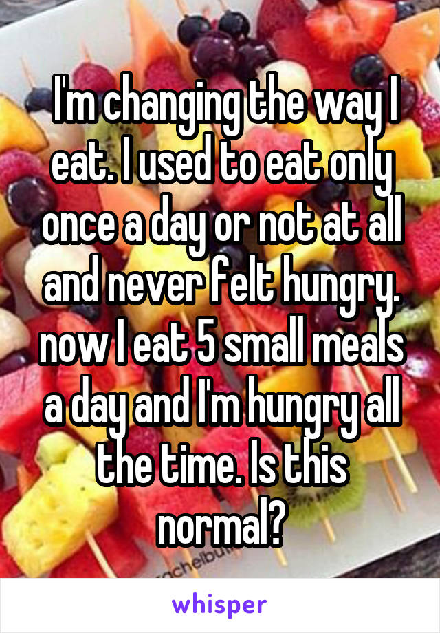  I'm changing the way I eat. I used to eat only once a day or not at all and never felt hungry. now I eat 5 small meals a day and I'm hungry all the time. Is this normal?