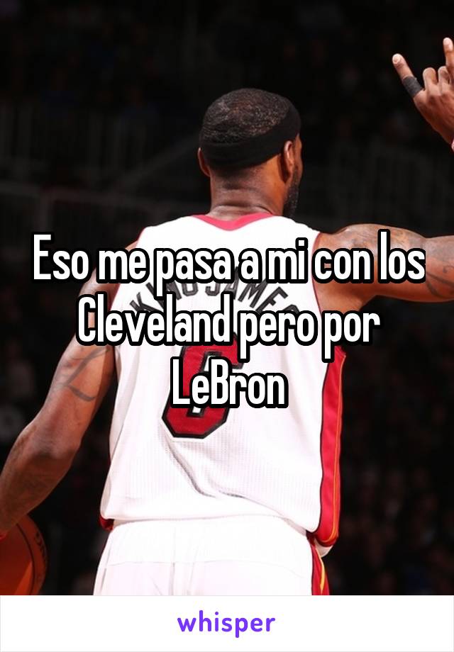 Eso me pasa a mi con los Cleveland pero por LeBron