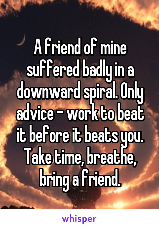 A friend of mine suffered badly in a downward spiral. Only advice - work to beat it before it beats you. Take time, breathe, bring a friend.