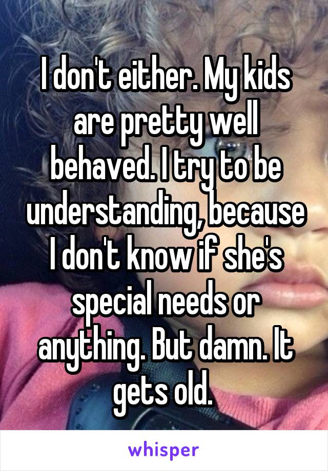 I don't either. My kids are pretty well behaved. I try to be understanding, because I don't know if she's special needs or anything. But damn. It gets old. 