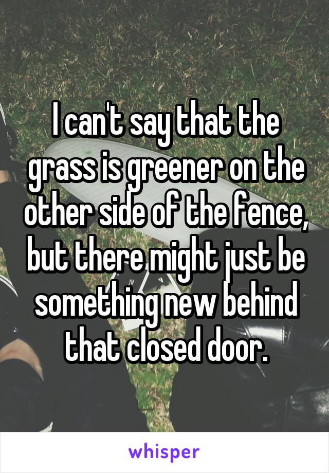 I can't say that the grass is greener on the other side of the fence, but there might just be something new behind that closed door.