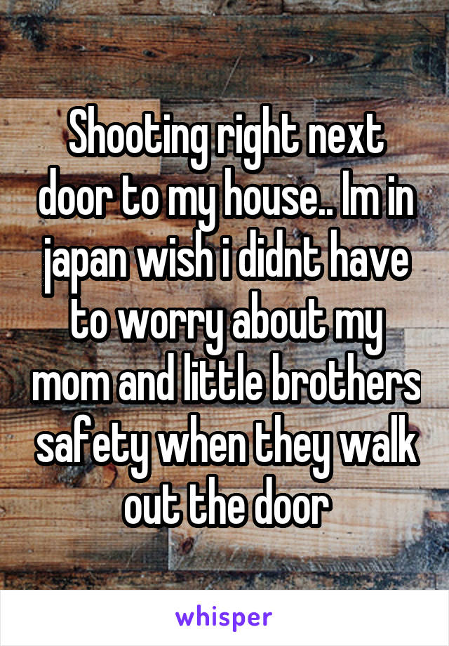 Shooting right next door to my house.. Im in japan wish i didnt have to worry about my mom and little brothers safety when they walk out the door