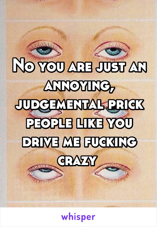 No you are just an annoying, judgemental prick people like you drive me fucking crazy 