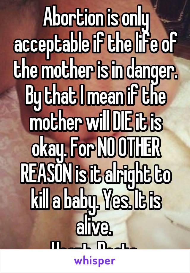 Abortion is only acceptable if the life of the mother is in danger. By that I mean if the mother will DIE it is okay. For NO OTHER REASON is it alright to kill a baby. Yes. It is alive. 
Heart. Beats.