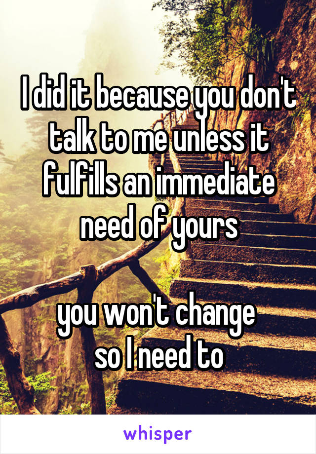 I did it because you don't talk to me unless it fulfills an immediate need of yours

you won't change 
so I need to