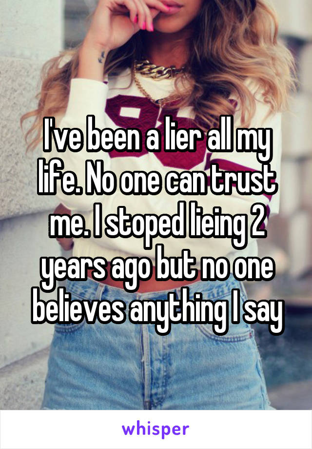 I've been a lier all my life. No one can trust me. I stoped lieing 2 years ago but no one believes anything I say