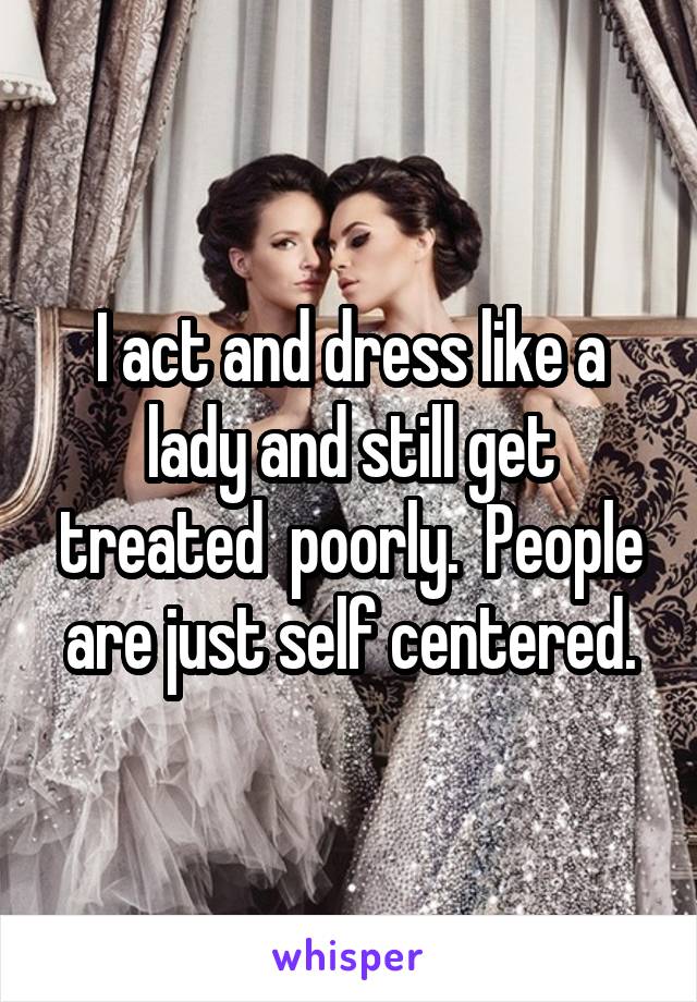 I act and dress like a lady and still get treated  poorly.  People are just self centered.