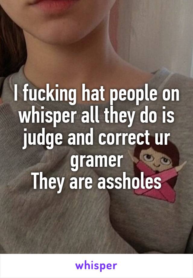 I fucking hat people on whisper all they do is judge and correct ur gramer
They are assholes
