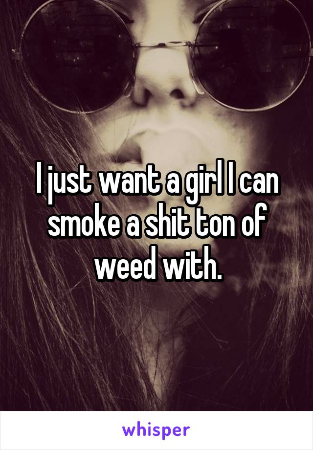 I just want a girl I can smoke a shit ton of weed with.