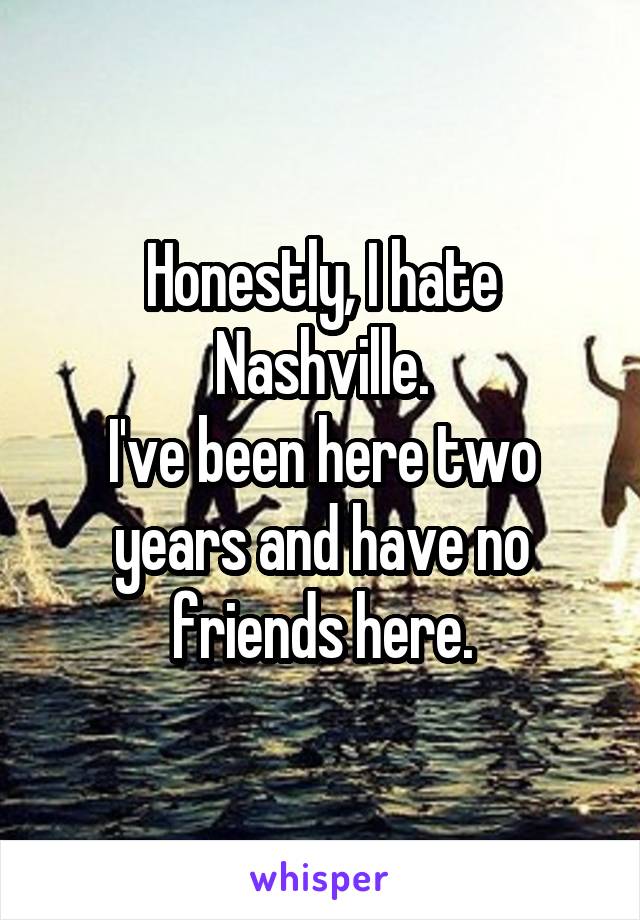 Honestly, I hate Nashville.
I've been here two years and have no friends here.