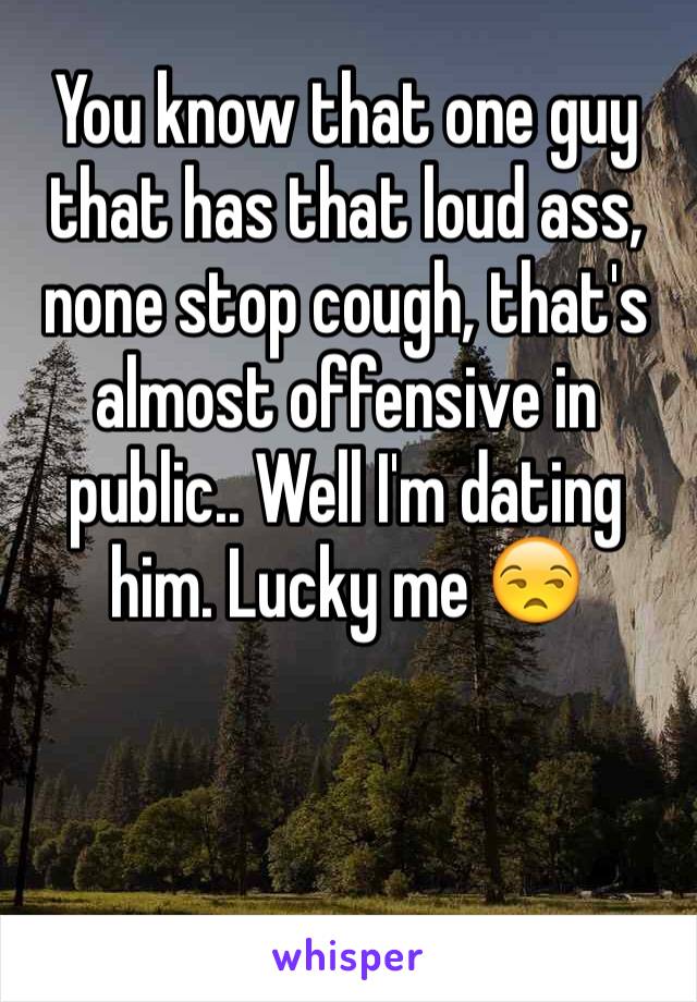 You know that one guy that has that loud ass, none stop cough, that's almost offensive in public.. Well I'm dating him. Lucky me 😒