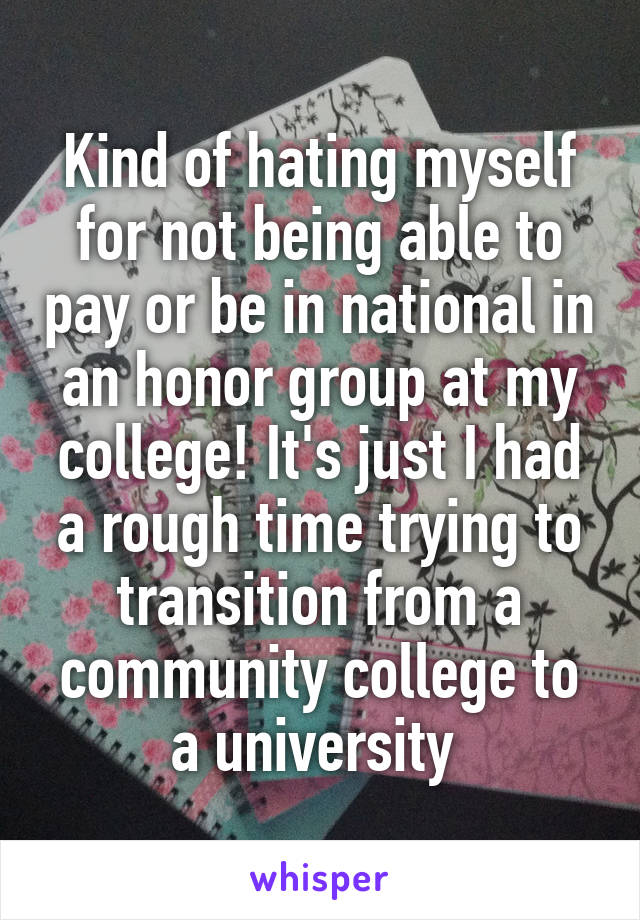 Kind of hating myself for not being able to pay or be in national in an honor group at my college! It's just I had a rough time trying to transition from a community college to a university 