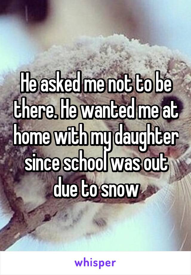 He asked me not to be there. He wanted me at home with my daughter since school was out due to snow