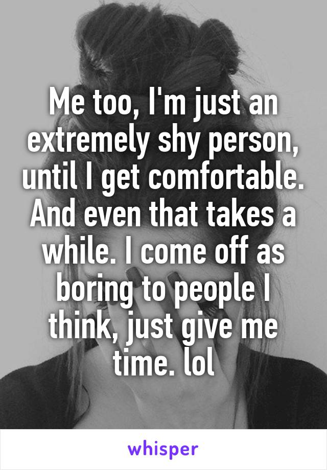 Me too, I'm just an extremely shy person, until I get comfortable. And even that takes a while. I come off as boring to people I think, just give me time. lol