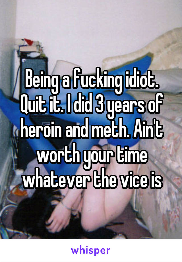 Being a fucking idiot. Quit it. I did 3 years of heroin and meth. Ain't worth your time whatever the vice is