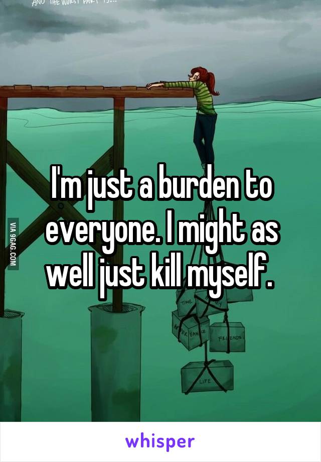 I'm just a burden to everyone. I might as well just kill myself. 