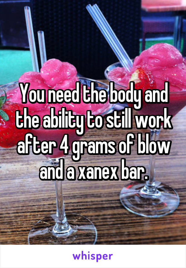You need the body and the ability to still work after 4 grams of blow and a xanex bar.
