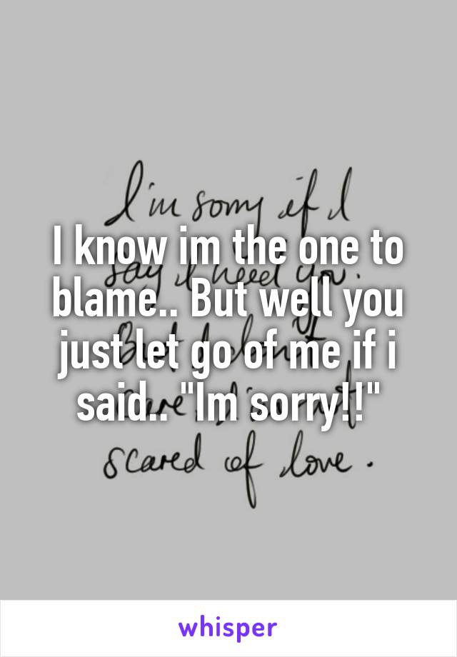 I know im the one to blame.. But well you just let go of me if i said.. "Im sorry!!"