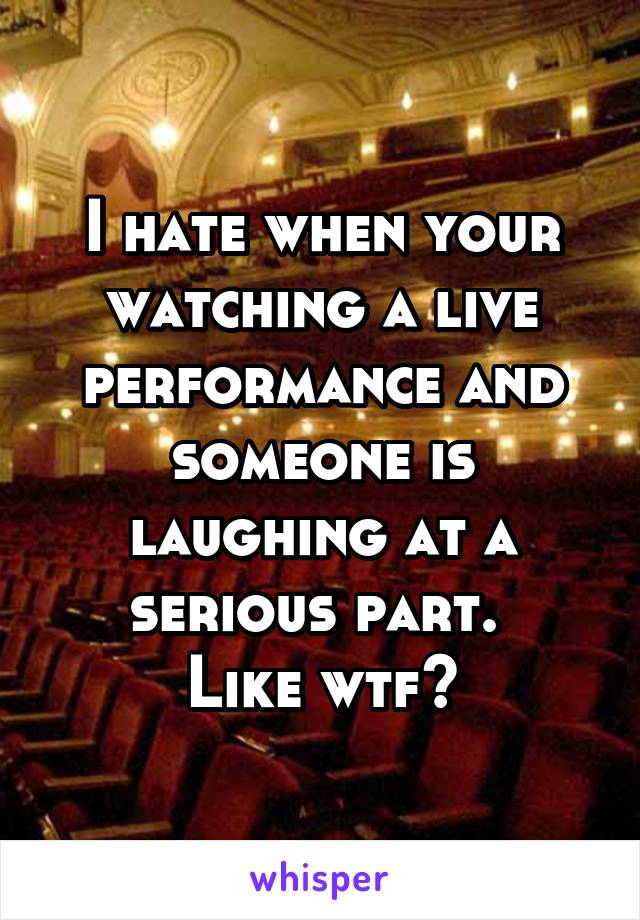 I hate when your watching a live performance and someone is laughing at a serious part. 
Like wtf?