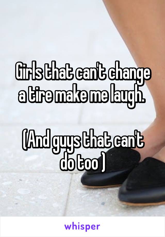 Girls that can't change a tire make me laugh. 

(And guys that can't do too )