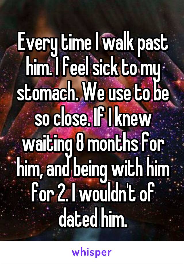 Every time I walk past him. I feel sick to my stomach. We use to be so close. If I knew waiting 8 months for him, and being with him for 2. I wouldn't of dated him.