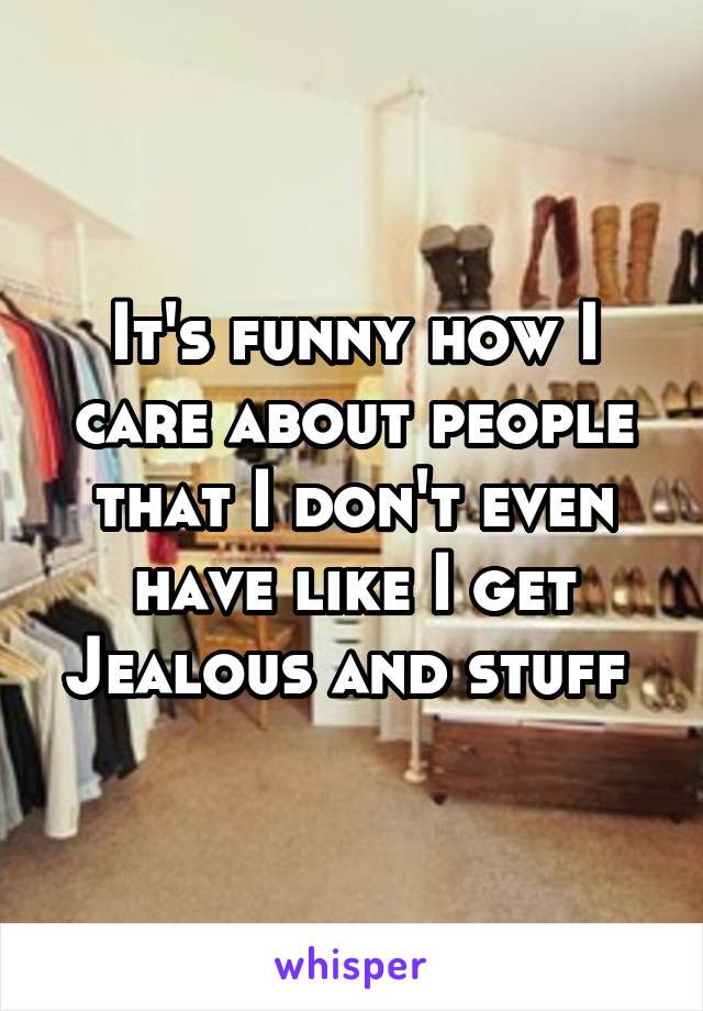 It's funny how I care about people that I don't even have like I get Jealous and stuff 
