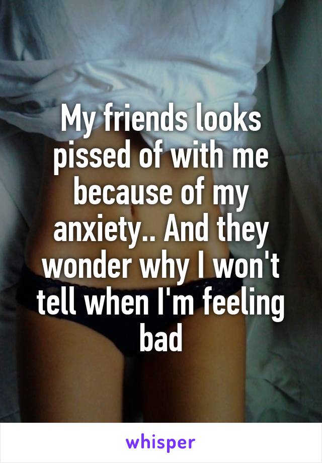 My friends looks pissed of with me because of my anxiety.. And they wonder why I won't tell when I'm feeling bad