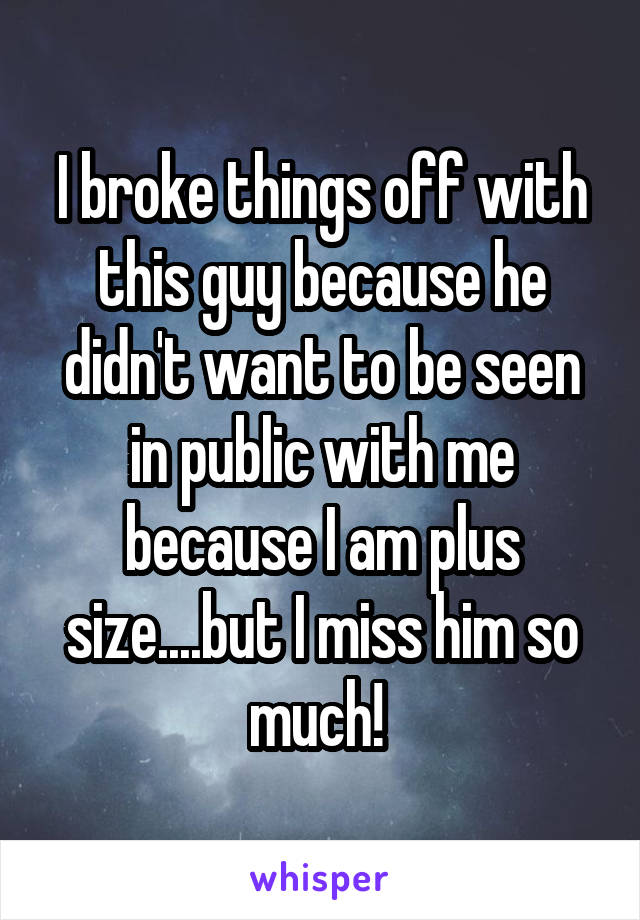 I broke things off with this guy because he didn't want to be seen in public with me because I am plus size....but I miss him so much! 