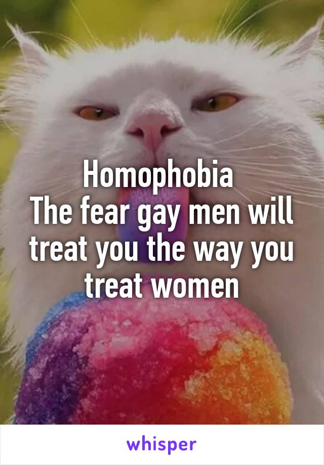 Homophobia 
The fear gay men will treat you the way you treat women