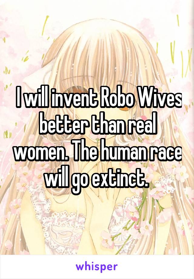  I will invent Robo Wives better than real women. The human race will go extinct. 