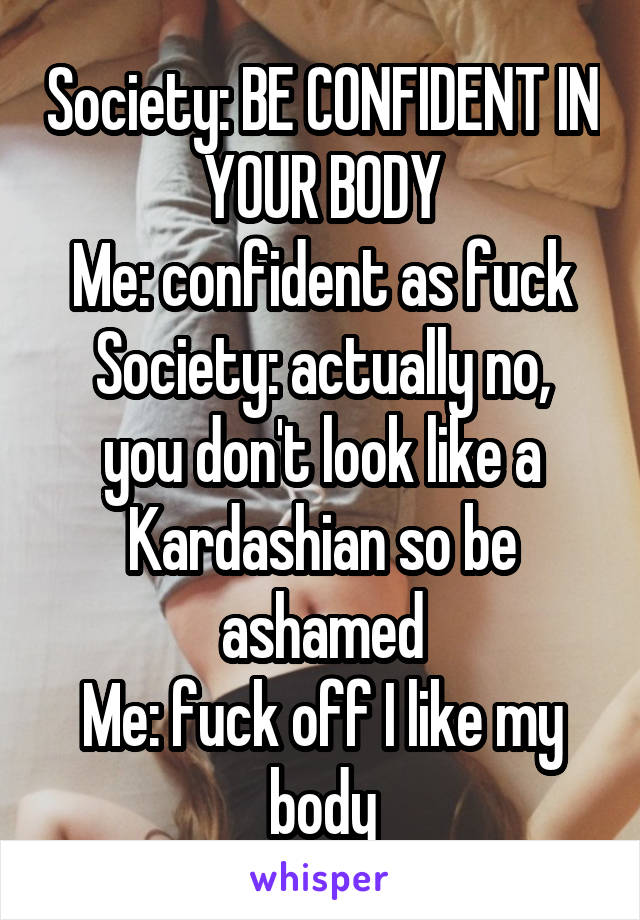 Society: BE CONFIDENT IN YOUR BODY
Me: confident as fuck
Society: actually no, you don't look like a Kardashian so be ashamed
Me: fuck off I like my body
