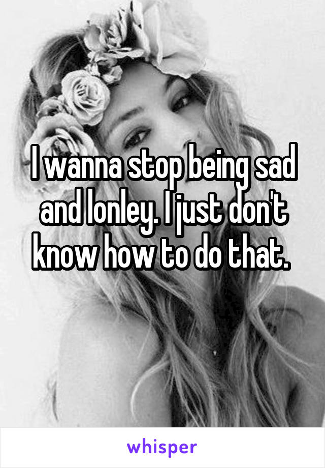I wanna stop being sad and lonley. I just don't know how to do that. 
