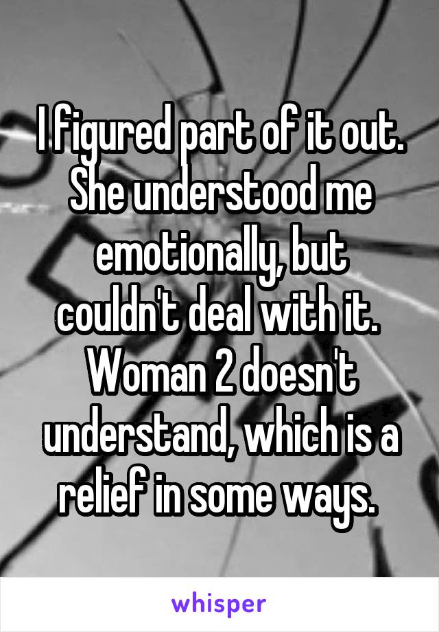 I figured part of it out. She understood me emotionally, but couldn't deal with it.  Woman 2 doesn't understand, which is a relief in some ways. 