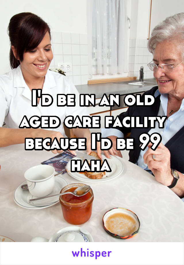 I'd be in an old aged care facility because I'd be 99 haha 