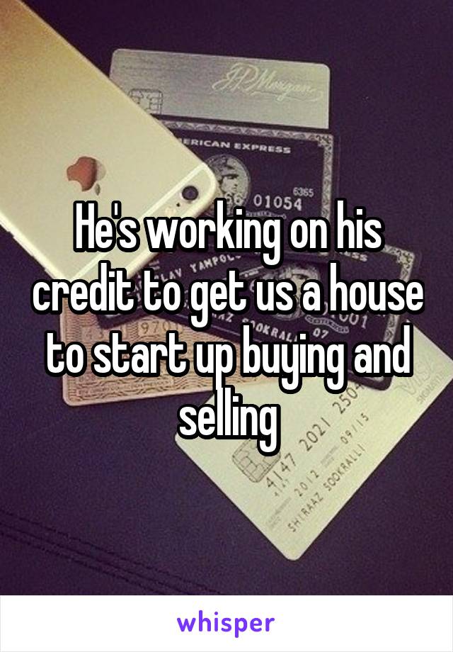 He's working on his credit to get us a house to start up buying and selling