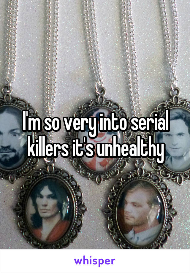 I'm so very into serial killers it's unhealthy