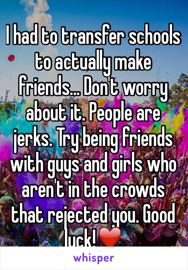I had to transfer schools to actually make friends... Don't worry about it. People are jerks. Try being friends with guys and girls who aren't in the crowds that rejected you. Good luck!❤️ 