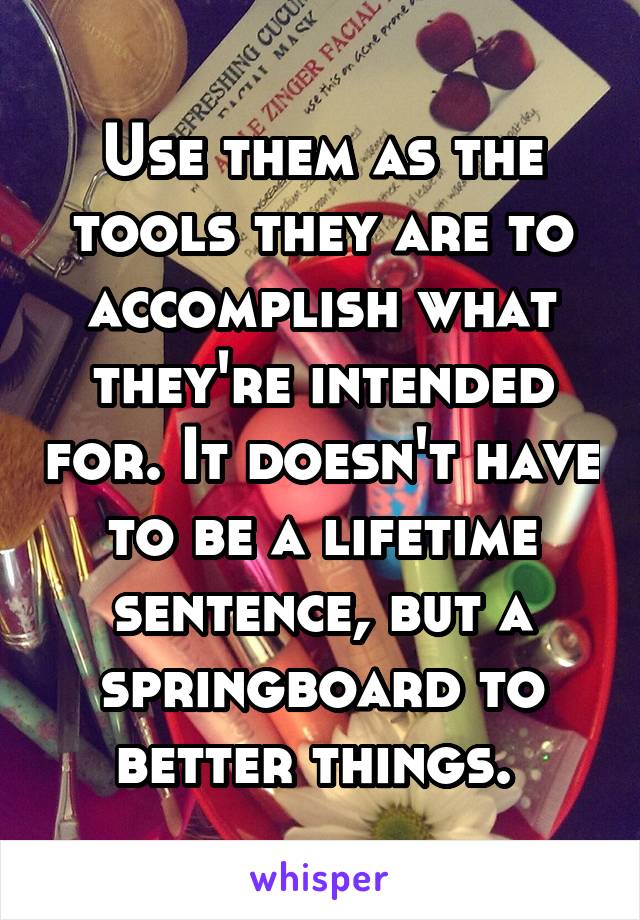 Use them as the tools they are to accomplish what they're intended for. It doesn't have to be a lifetime sentence, but a springboard to better things. 