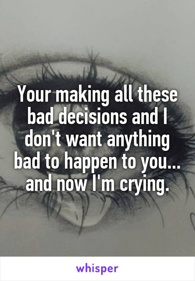 Your making all these bad decisions and I don't want anything bad to happen to you... and now I'm crying.