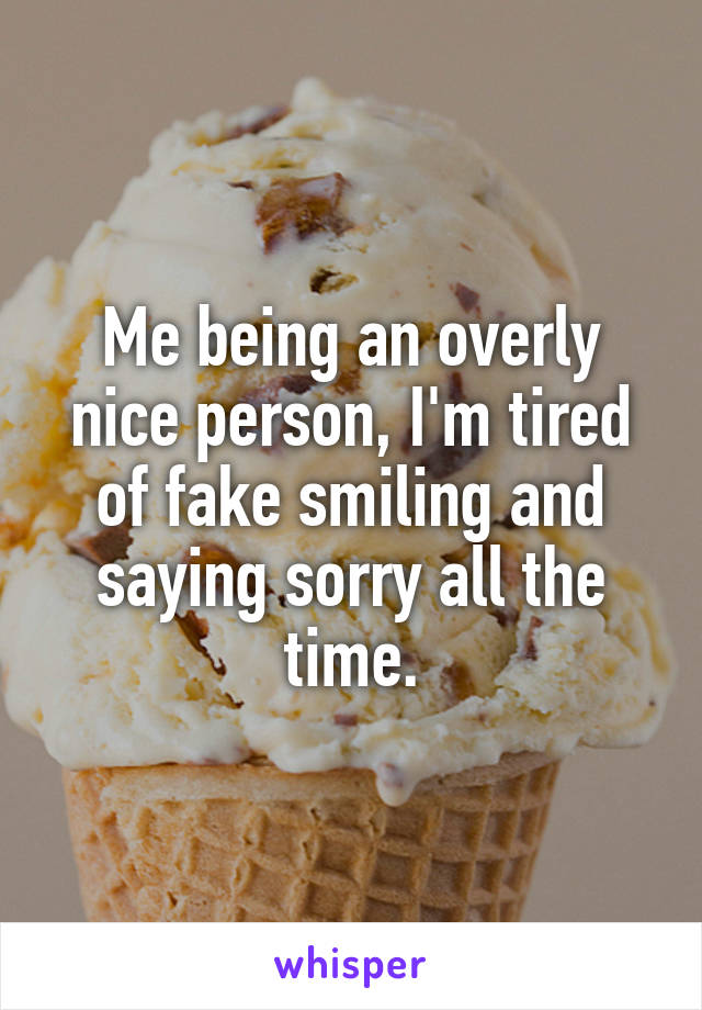 Me being an overly nice person, I'm tired of fake smiling and saying sorry all the time.