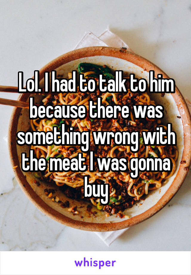 Lol. I had to talk to him because there was something wrong with the meat I was gonna buy