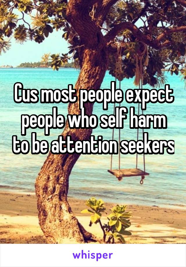 Cus most people expect people who self harm to be attention seekers 